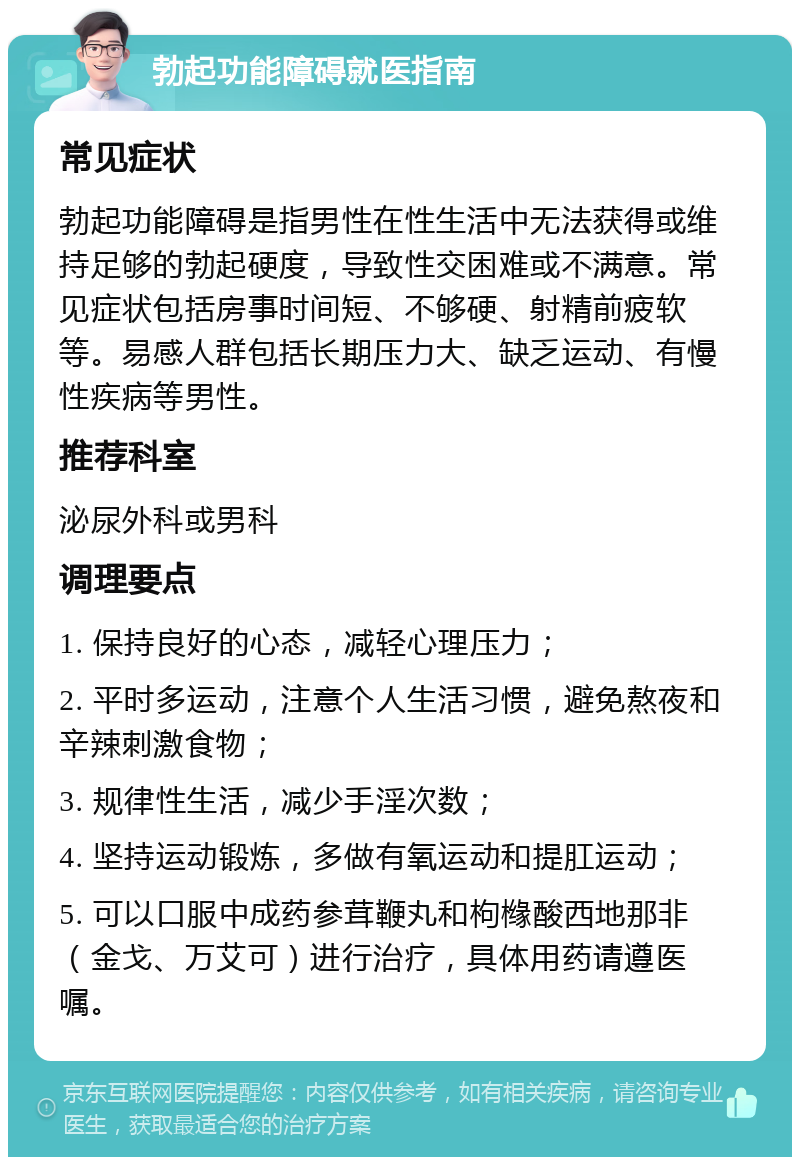 勃起功能障碍就医指南 常见症状 勃起功能障碍是指男性在性生活中无法获得或维持足够的勃起硬度，导致性交困难或不满意。常见症状包括房事时间短、不够硬、射精前疲软等。易感人群包括长期压力大、缺乏运动、有慢性疾病等男性。 推荐科室 泌尿外科或男科 调理要点 1. 保持良好的心态，减轻心理压力； 2. 平时多运动，注意个人生活习惯，避免熬夜和辛辣刺激食物； 3. 规律性生活，减少手淫次数； 4. 坚持运动锻炼，多做有氧运动和提肛运动； 5. 可以口服中成药参茸鞭丸和枸橼酸西地那非（金戈、万艾可）进行治疗，具体用药请遵医嘱。