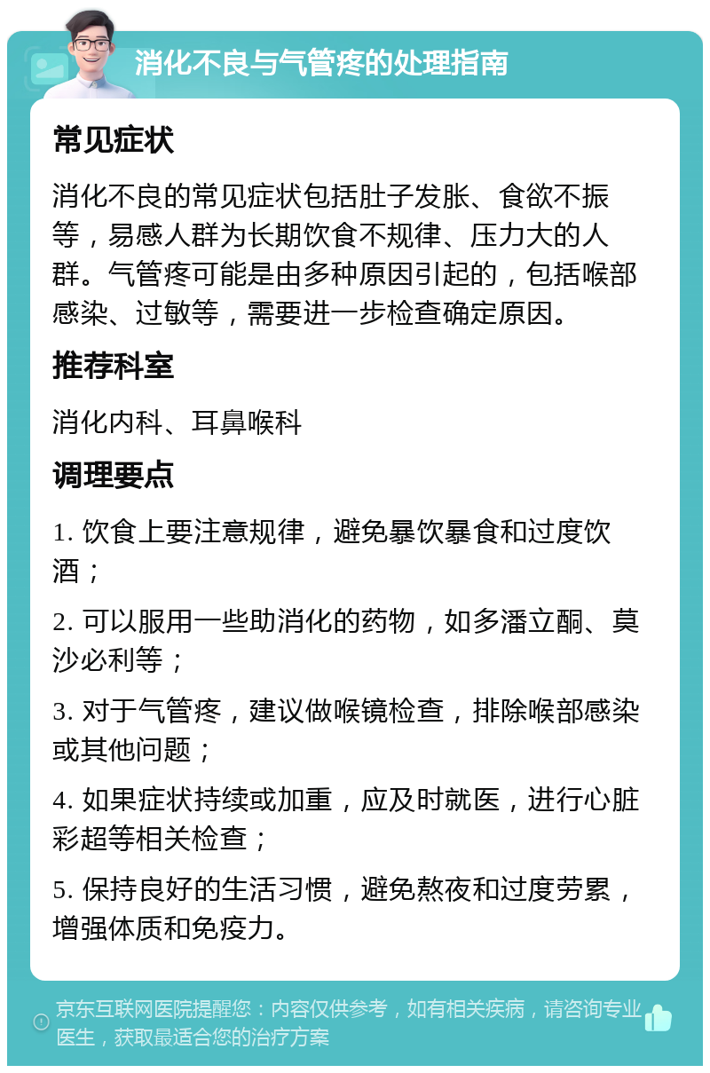 消化不良与气管疼的处理指南 常见症状 消化不良的常见症状包括肚子发胀、食欲不振等，易感人群为长期饮食不规律、压力大的人群。气管疼可能是由多种原因引起的，包括喉部感染、过敏等，需要进一步检查确定原因。 推荐科室 消化内科、耳鼻喉科 调理要点 1. 饮食上要注意规律，避免暴饮暴食和过度饮酒； 2. 可以服用一些助消化的药物，如多潘立酮、莫沙必利等； 3. 对于气管疼，建议做喉镜检查，排除喉部感染或其他问题； 4. 如果症状持续或加重，应及时就医，进行心脏彩超等相关检查； 5. 保持良好的生活习惯，避免熬夜和过度劳累，增强体质和免疫力。