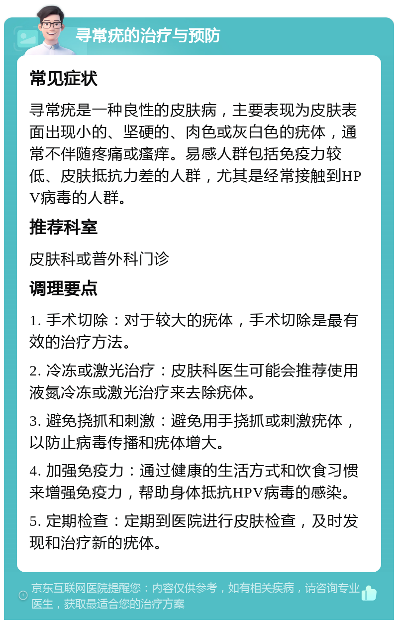 寻常疣的治疗与预防 常见症状 寻常疣是一种良性的皮肤病，主要表现为皮肤表面出现小的、坚硬的、肉色或灰白色的疣体，通常不伴随疼痛或瘙痒。易感人群包括免疫力较低、皮肤抵抗力差的人群，尤其是经常接触到HPV病毒的人群。 推荐科室 皮肤科或普外科门诊 调理要点 1. 手术切除：对于较大的疣体，手术切除是最有效的治疗方法。 2. 冷冻或激光治疗：皮肤科医生可能会推荐使用液氮冷冻或激光治疗来去除疣体。 3. 避免挠抓和刺激：避免用手挠抓或刺激疣体，以防止病毒传播和疣体增大。 4. 加强免疫力：通过健康的生活方式和饮食习惯来增强免疫力，帮助身体抵抗HPV病毒的感染。 5. 定期检查：定期到医院进行皮肤检查，及时发现和治疗新的疣体。