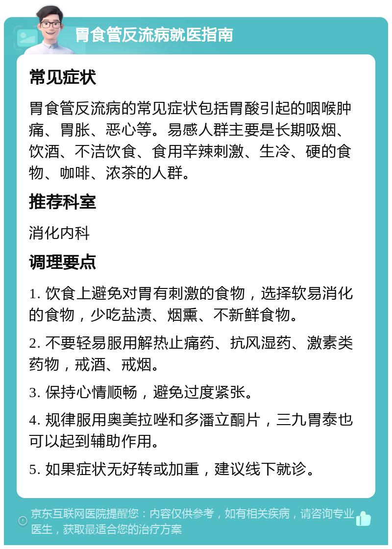 胃食管反流病就医指南 常见症状 胃食管反流病的常见症状包括胃酸引起的咽喉肿痛、胃胀、恶心等。易感人群主要是长期吸烟、饮酒、不洁饮食、食用辛辣刺激、生冷、硬的食物、咖啡、浓茶的人群。 推荐科室 消化内科 调理要点 1. 饮食上避免对胃有刺激的食物，选择软易消化的食物，少吃盐渍、烟熏、不新鲜食物。 2. 不要轻易服用解热止痛药、抗风湿药、激素类药物，戒酒、戒烟。 3. 保持心情顺畅，避免过度紧张。 4. 规律服用奥美拉唑和多潘立酮片，三九胃泰也可以起到辅助作用。 5. 如果症状无好转或加重，建议线下就诊。