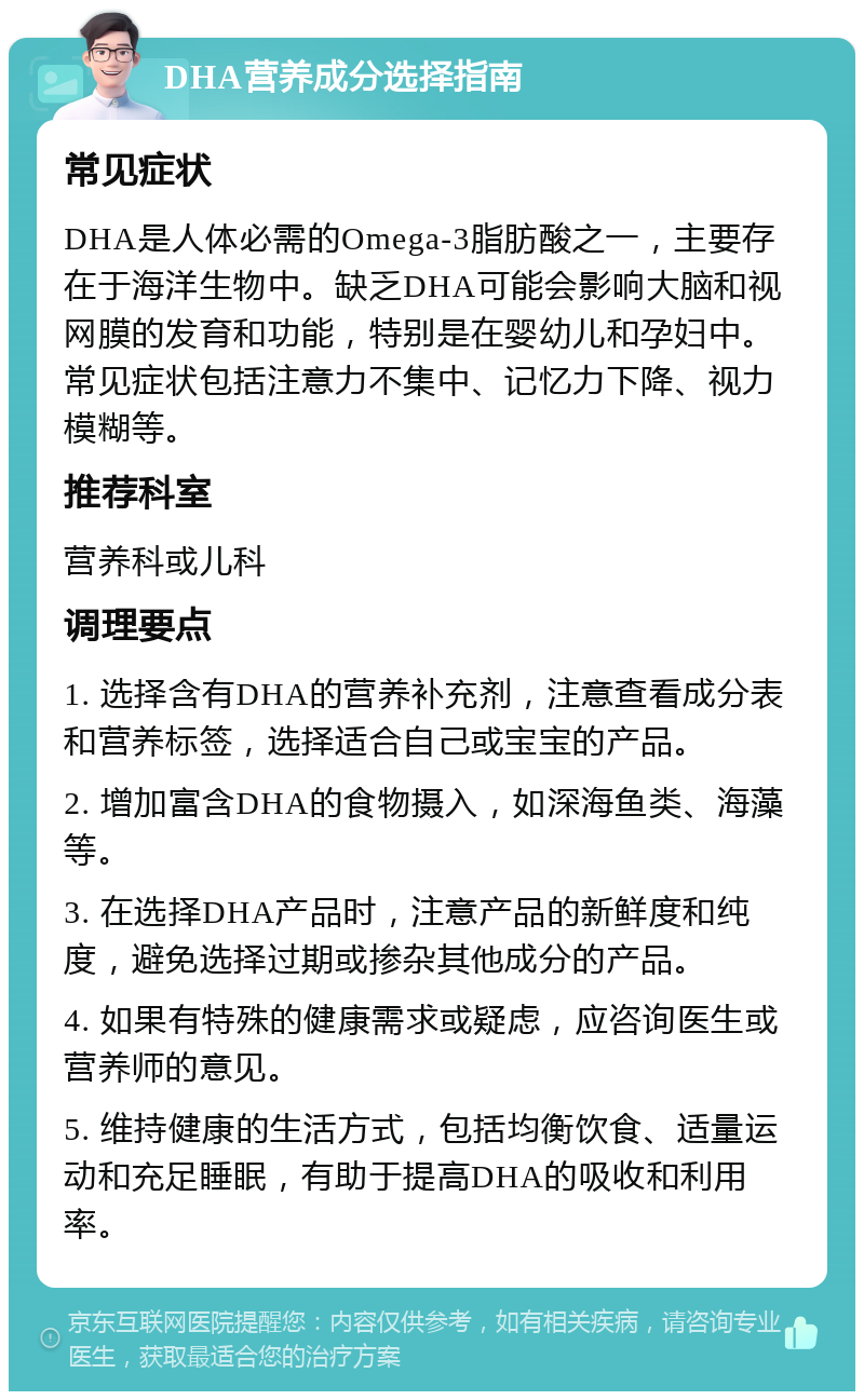 DHA营养成分选择指南 常见症状 DHA是人体必需的Omega-3脂肪酸之一，主要存在于海洋生物中。缺乏DHA可能会影响大脑和视网膜的发育和功能，特别是在婴幼儿和孕妇中。常见症状包括注意力不集中、记忆力下降、视力模糊等。 推荐科室 营养科或儿科 调理要点 1. 选择含有DHA的营养补充剂，注意查看成分表和营养标签，选择适合自己或宝宝的产品。 2. 增加富含DHA的食物摄入，如深海鱼类、海藻等。 3. 在选择DHA产品时，注意产品的新鲜度和纯度，避免选择过期或掺杂其他成分的产品。 4. 如果有特殊的健康需求或疑虑，应咨询医生或营养师的意见。 5. 维持健康的生活方式，包括均衡饮食、适量运动和充足睡眠，有助于提高DHA的吸收和利用率。