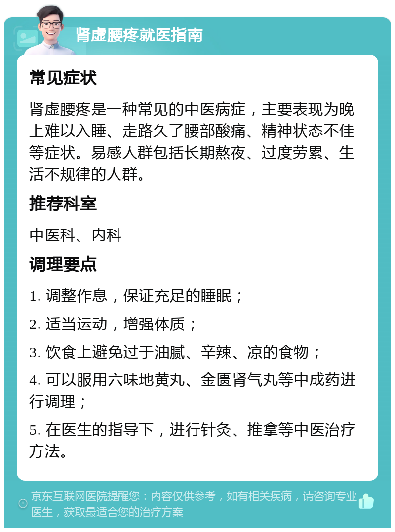 肾虚腰疼就医指南 常见症状 肾虚腰疼是一种常见的中医病症，主要表现为晚上难以入睡、走路久了腰部酸痛、精神状态不佳等症状。易感人群包括长期熬夜、过度劳累、生活不规律的人群。 推荐科室 中医科、内科 调理要点 1. 调整作息，保证充足的睡眠； 2. 适当运动，增强体质； 3. 饮食上避免过于油腻、辛辣、凉的食物； 4. 可以服用六味地黄丸、金匮肾气丸等中成药进行调理； 5. 在医生的指导下，进行针灸、推拿等中医治疗方法。