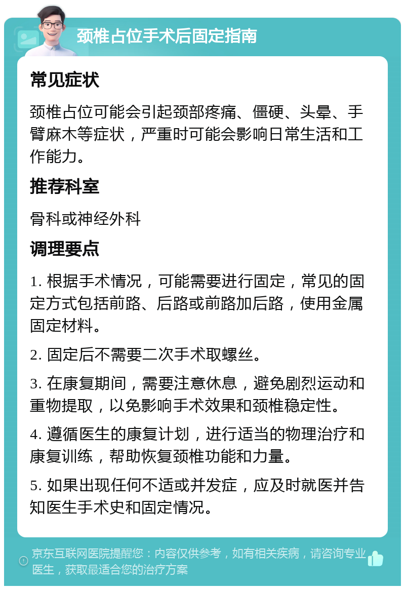 颈椎占位手术后固定指南 常见症状 颈椎占位可能会引起颈部疼痛、僵硬、头晕、手臂麻木等症状，严重时可能会影响日常生活和工作能力。 推荐科室 骨科或神经外科 调理要点 1. 根据手术情况，可能需要进行固定，常见的固定方式包括前路、后路或前路加后路，使用金属固定材料。 2. 固定后不需要二次手术取螺丝。 3. 在康复期间，需要注意休息，避免剧烈运动和重物提取，以免影响手术效果和颈椎稳定性。 4. 遵循医生的康复计划，进行适当的物理治疗和康复训练，帮助恢复颈椎功能和力量。 5. 如果出现任何不适或并发症，应及时就医并告知医生手术史和固定情况。