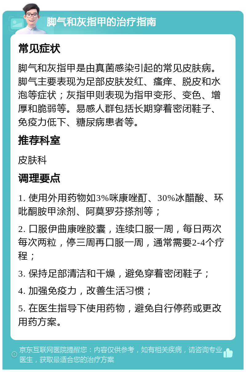 脚气和灰指甲的治疗指南 常见症状 脚气和灰指甲是由真菌感染引起的常见皮肤病。脚气主要表现为足部皮肤发红、瘙痒、脱皮和水泡等症状；灰指甲则表现为指甲变形、变色、增厚和脆弱等。易感人群包括长期穿着密闭鞋子、免疫力低下、糖尿病患者等。 推荐科室 皮肤科 调理要点 1. 使用外用药物如3%咪康唑酊、30%冰醋酸、环吡酮胺甲涂剂、阿莫罗芬搽剂等； 2. 口服伊曲康唑胶囊，连续口服一周，每日两次每次两粒，停三周再口服一周，通常需要2-4个疗程； 3. 保持足部清洁和干燥，避免穿着密闭鞋子； 4. 加强免疫力，改善生活习惯； 5. 在医生指导下使用药物，避免自行停药或更改用药方案。