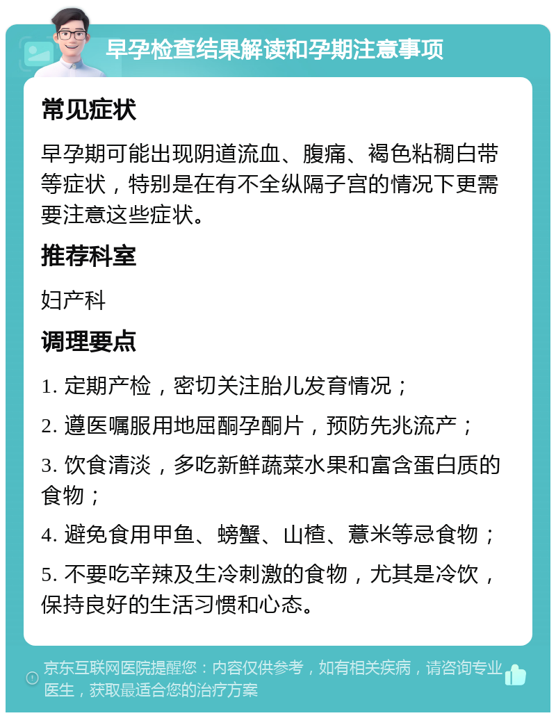 早孕检查结果解读和孕期注意事项 常见症状 早孕期可能出现阴道流血、腹痛、褐色粘稠白带等症状，特别是在有不全纵隔子宫的情况下更需要注意这些症状。 推荐科室 妇产科 调理要点 1. 定期产检，密切关注胎儿发育情况； 2. 遵医嘱服用地屈酮孕酮片，预防先兆流产； 3. 饮食清淡，多吃新鲜蔬菜水果和富含蛋白质的食物； 4. 避免食用甲鱼、螃蟹、山楂、薏米等忌食物； 5. 不要吃辛辣及生冷刺激的食物，尤其是冷饮，保持良好的生活习惯和心态。