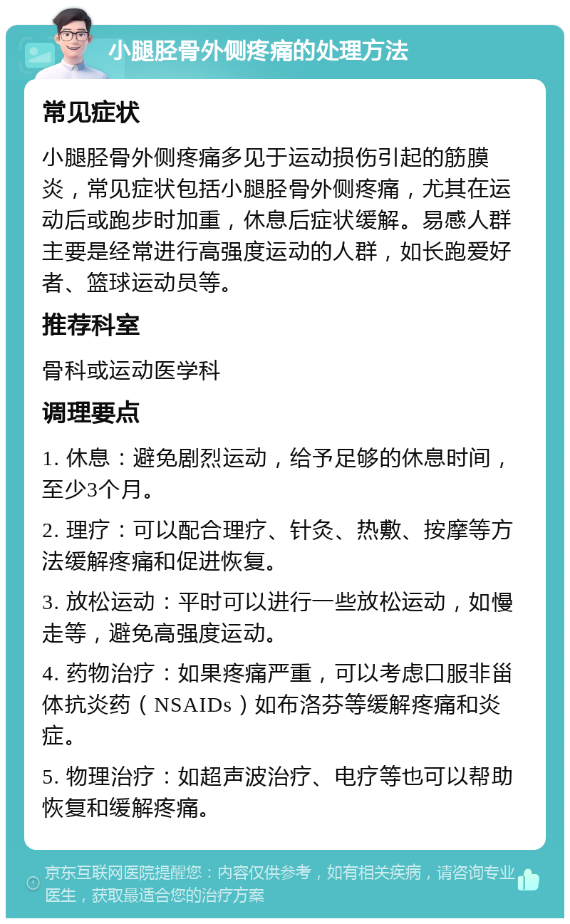 小腿胫骨外侧疼痛的处理方法 常见症状 小腿胫骨外侧疼痛多见于运动损伤引起的筋膜炎，常见症状包括小腿胫骨外侧疼痛，尤其在运动后或跑步时加重，休息后症状缓解。易感人群主要是经常进行高强度运动的人群，如长跑爱好者、篮球运动员等。 推荐科室 骨科或运动医学科 调理要点 1. 休息：避免剧烈运动，给予足够的休息时间，至少3个月。 2. 理疗：可以配合理疗、针灸、热敷、按摩等方法缓解疼痛和促进恢复。 3. 放松运动：平时可以进行一些放松运动，如慢走等，避免高强度运动。 4. 药物治疗：如果疼痛严重，可以考虑口服非甾体抗炎药（NSAIDs）如布洛芬等缓解疼痛和炎症。 5. 物理治疗：如超声波治疗、电疗等也可以帮助恢复和缓解疼痛。