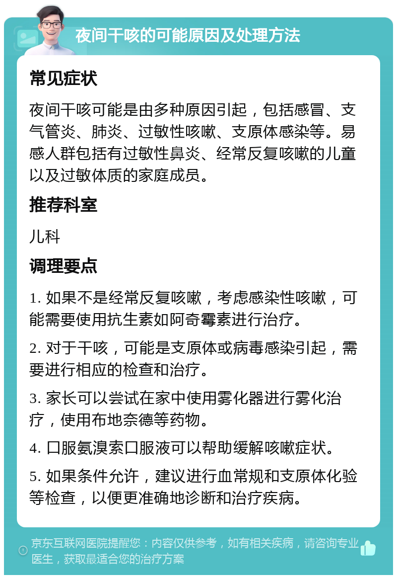 夜间干咳的可能原因及处理方法 常见症状 夜间干咳可能是由多种原因引起，包括感冒、支气管炎、肺炎、过敏性咳嗽、支原体感染等。易感人群包括有过敏性鼻炎、经常反复咳嗽的儿童以及过敏体质的家庭成员。 推荐科室 儿科 调理要点 1. 如果不是经常反复咳嗽，考虑感染性咳嗽，可能需要使用抗生素如阿奇霉素进行治疗。 2. 对于干咳，可能是支原体或病毒感染引起，需要进行相应的检查和治疗。 3. 家长可以尝试在家中使用雾化器进行雾化治疗，使用布地奈德等药物。 4. 口服氨溴索口服液可以帮助缓解咳嗽症状。 5. 如果条件允许，建议进行血常规和支原体化验等检查，以便更准确地诊断和治疗疾病。