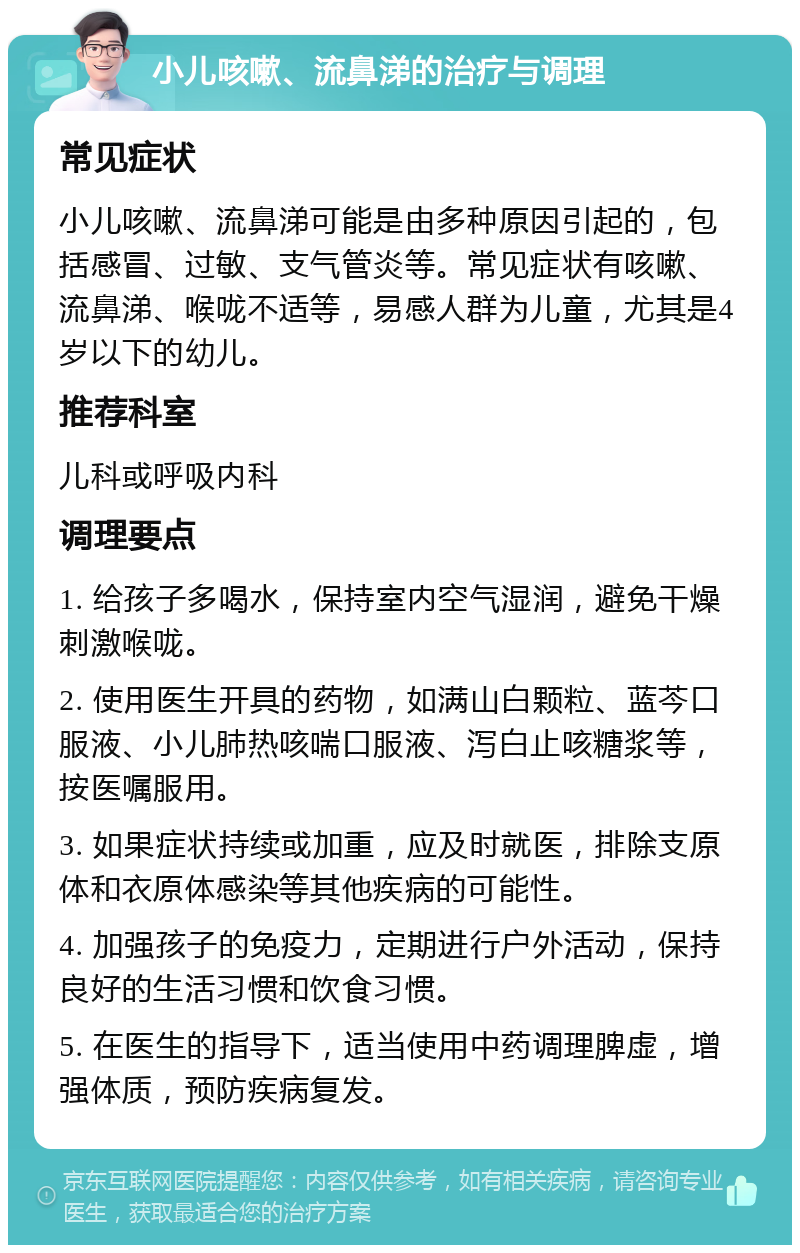 小儿咳嗽、流鼻涕的治疗与调理 常见症状 小儿咳嗽、流鼻涕可能是由多种原因引起的，包括感冒、过敏、支气管炎等。常见症状有咳嗽、流鼻涕、喉咙不适等，易感人群为儿童，尤其是4岁以下的幼儿。 推荐科室 儿科或呼吸内科 调理要点 1. 给孩子多喝水，保持室内空气湿润，避免干燥刺激喉咙。 2. 使用医生开具的药物，如满山白颗粒、蓝芩口服液、小儿肺热咳喘口服液、泻白止咳糖浆等，按医嘱服用。 3. 如果症状持续或加重，应及时就医，排除支原体和衣原体感染等其他疾病的可能性。 4. 加强孩子的免疫力，定期进行户外活动，保持良好的生活习惯和饮食习惯。 5. 在医生的指导下，适当使用中药调理脾虚，增强体质，预防疾病复发。