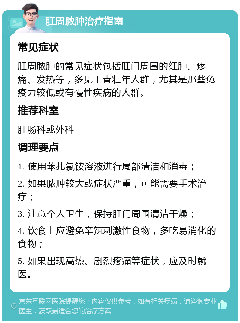 肛周脓肿治疗指南 常见症状 肛周脓肿的常见症状包括肛门周围的红肿、疼痛、发热等，多见于青壮年人群，尤其是那些免疫力较低或有慢性疾病的人群。 推荐科室 肛肠科或外科 调理要点 1. 使用苯扎氯铵溶液进行局部清洁和消毒； 2. 如果脓肿较大或症状严重，可能需要手术治疗； 3. 注意个人卫生，保持肛门周围清洁干燥； 4. 饮食上应避免辛辣刺激性食物，多吃易消化的食物； 5. 如果出现高热、剧烈疼痛等症状，应及时就医。