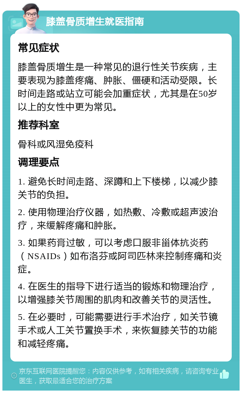 膝盖骨质增生就医指南 常见症状 膝盖骨质增生是一种常见的退行性关节疾病，主要表现为膝盖疼痛、肿胀、僵硬和活动受限。长时间走路或站立可能会加重症状，尤其是在50岁以上的女性中更为常见。 推荐科室 骨科或风湿免疫科 调理要点 1. 避免长时间走路、深蹲和上下楼梯，以减少膝关节的负担。 2. 使用物理治疗仪器，如热敷、冷敷或超声波治疗，来缓解疼痛和肿胀。 3. 如果药膏过敏，可以考虑口服非甾体抗炎药（NSAIDs）如布洛芬或阿司匹林来控制疼痛和炎症。 4. 在医生的指导下进行适当的锻炼和物理治疗，以增强膝关节周围的肌肉和改善关节的灵活性。 5. 在必要时，可能需要进行手术治疗，如关节镜手术或人工关节置换手术，来恢复膝关节的功能和减轻疼痛。