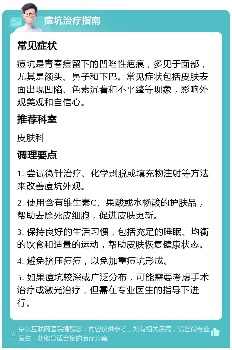 痘坑治疗指南 常见症状 痘坑是青春痘留下的凹陷性疤痕，多见于面部，尤其是额头、鼻子和下巴。常见症状包括皮肤表面出现凹陷、色素沉着和不平整等现象，影响外观美观和自信心。 推荐科室 皮肤科 调理要点 1. 尝试微针治疗、化学剥脱或填充物注射等方法来改善痘坑外观。 2. 使用含有维生素C、果酸或水杨酸的护肤品，帮助去除死皮细胞，促进皮肤更新。 3. 保持良好的生活习惯，包括充足的睡眠、均衡的饮食和适量的运动，帮助皮肤恢复健康状态。 4. 避免挤压痘痘，以免加重痘坑形成。 5. 如果痘坑较深或广泛分布，可能需要考虑手术治疗或激光治疗，但需在专业医生的指导下进行。