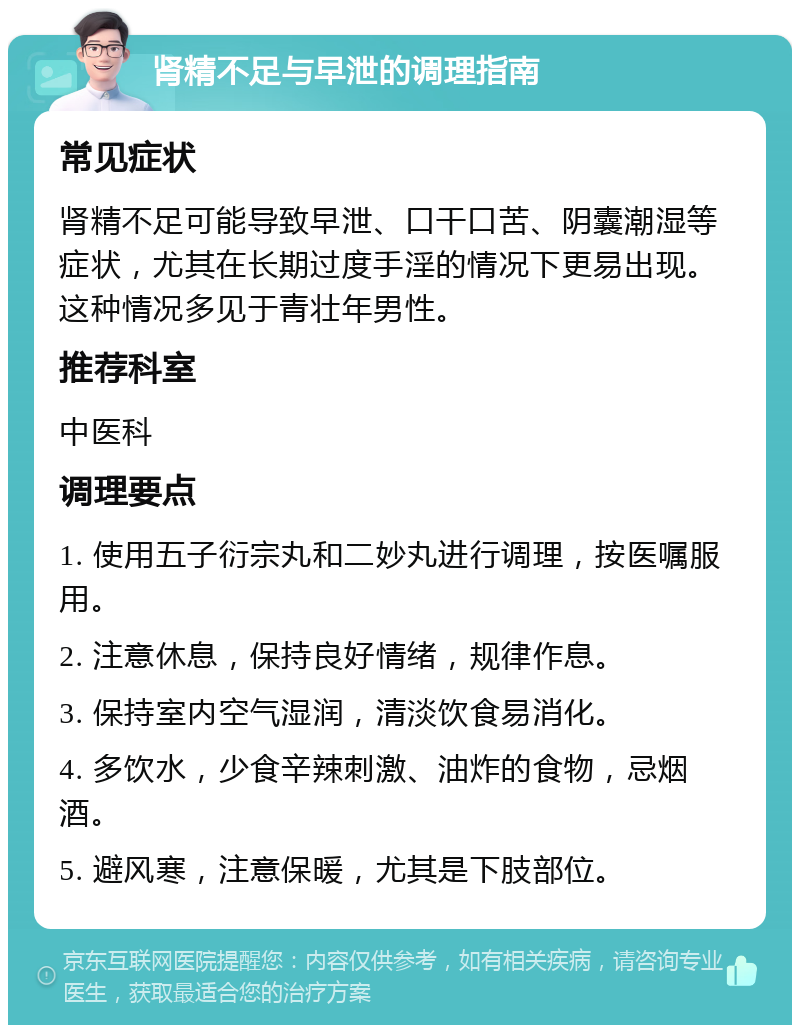 肾精不足与早泄的调理指南 常见症状 肾精不足可能导致早泄、口干口苦、阴囊潮湿等症状，尤其在长期过度手淫的情况下更易出现。这种情况多见于青壮年男性。 推荐科室 中医科 调理要点 1. 使用五子衍宗丸和二妙丸进行调理，按医嘱服用。 2. 注意休息，保持良好情绪，规律作息。 3. 保持室内空气湿润，清淡饮食易消化。 4. 多饮水，少食辛辣刺激、油炸的食物，忌烟酒。 5. 避风寒，注意保暖，尤其是下肢部位。