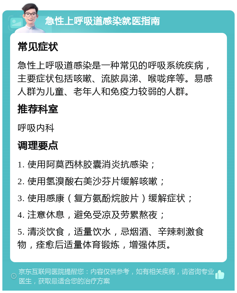 急性上呼吸道感染就医指南 常见症状 急性上呼吸道感染是一种常见的呼吸系统疾病，主要症状包括咳嗽、流脓鼻涕、喉咙痒等。易感人群为儿童、老年人和免疫力较弱的人群。 推荐科室 呼吸内科 调理要点 1. 使用阿莫西林胶囊消炎抗感染； 2. 使用氢溴酸右美沙芬片缓解咳嗽； 3. 使用感康（复方氨酚烷胺片）缓解症状； 4. 注意休息，避免受凉及劳累熬夜； 5. 清淡饮食，适量饮水，忌烟酒、辛辣刺激食物，痊愈后适量体育锻炼，增强体质。