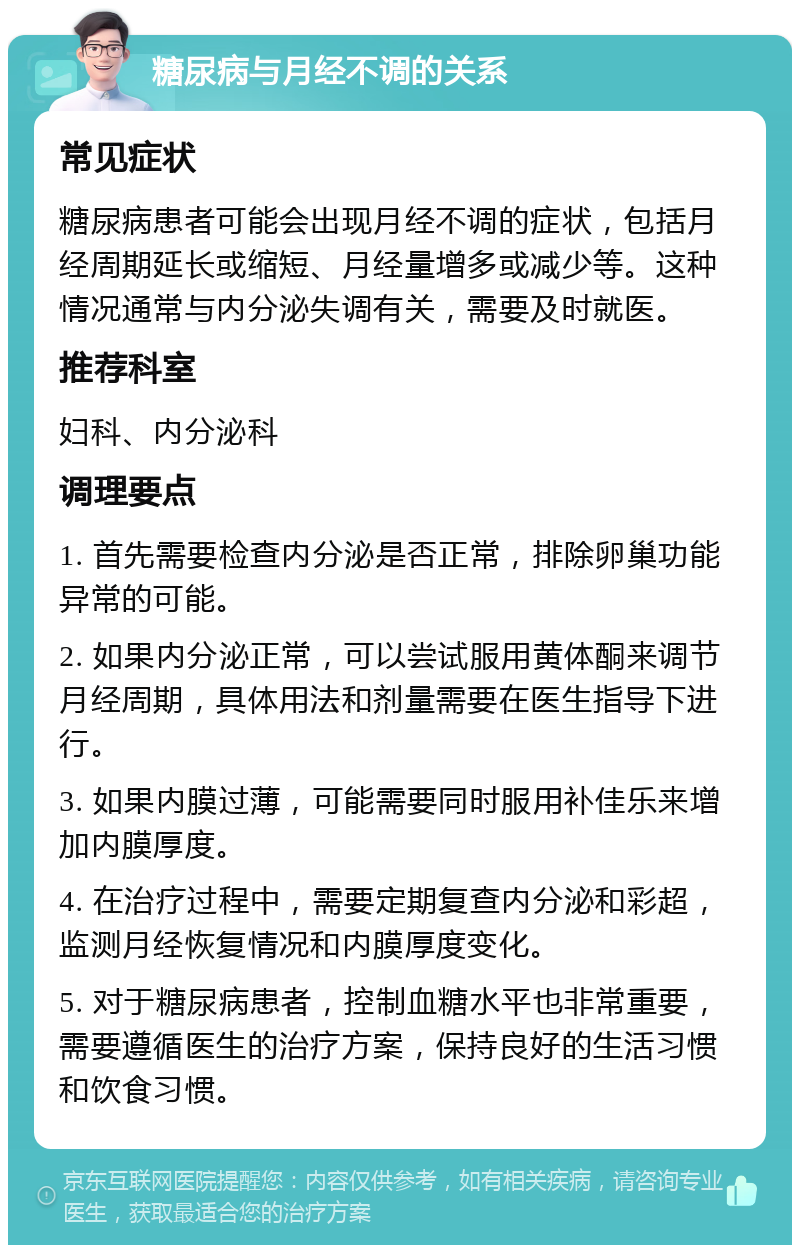 糖尿病与月经不调的关系 常见症状 糖尿病患者可能会出现月经不调的症状，包括月经周期延长或缩短、月经量增多或减少等。这种情况通常与内分泌失调有关，需要及时就医。 推荐科室 妇科、内分泌科 调理要点 1. 首先需要检查内分泌是否正常，排除卵巢功能异常的可能。 2. 如果内分泌正常，可以尝试服用黄体酮来调节月经周期，具体用法和剂量需要在医生指导下进行。 3. 如果内膜过薄，可能需要同时服用补佳乐来增加内膜厚度。 4. 在治疗过程中，需要定期复查内分泌和彩超，监测月经恢复情况和内膜厚度变化。 5. 对于糖尿病患者，控制血糖水平也非常重要，需要遵循医生的治疗方案，保持良好的生活习惯和饮食习惯。