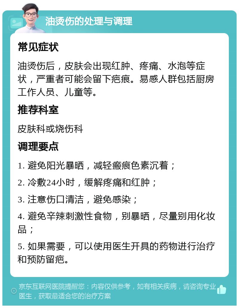 油烫伤的处理与调理 常见症状 油烫伤后，皮肤会出现红肿、疼痛、水泡等症状，严重者可能会留下疤痕。易感人群包括厨房工作人员、儿童等。 推荐科室 皮肤科或烧伤科 调理要点 1. 避免阳光暴晒，减轻瘢痕色素沉着； 2. 冷敷24小时，缓解疼痛和红肿； 3. 注意伤口清洁，避免感染； 4. 避免辛辣刺激性食物，别暴晒，尽量别用化妆品； 5. 如果需要，可以使用医生开具的药物进行治疗和预防留疤。