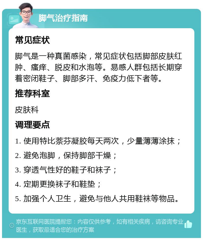 脚气治疗指南 常见症状 脚气是一种真菌感染，常见症状包括脚部皮肤红肿、瘙痒、脱皮和水泡等。易感人群包括长期穿着密闭鞋子、脚部多汗、免疫力低下者等。 推荐科室 皮肤科 调理要点 1. 使用特比萘芬凝胶每天两次，少量薄薄涂抹； 2. 避免泡脚，保持脚部干燥； 3. 穿透气性好的鞋子和袜子； 4. 定期更换袜子和鞋垫； 5. 加强个人卫生，避免与他人共用鞋袜等物品。