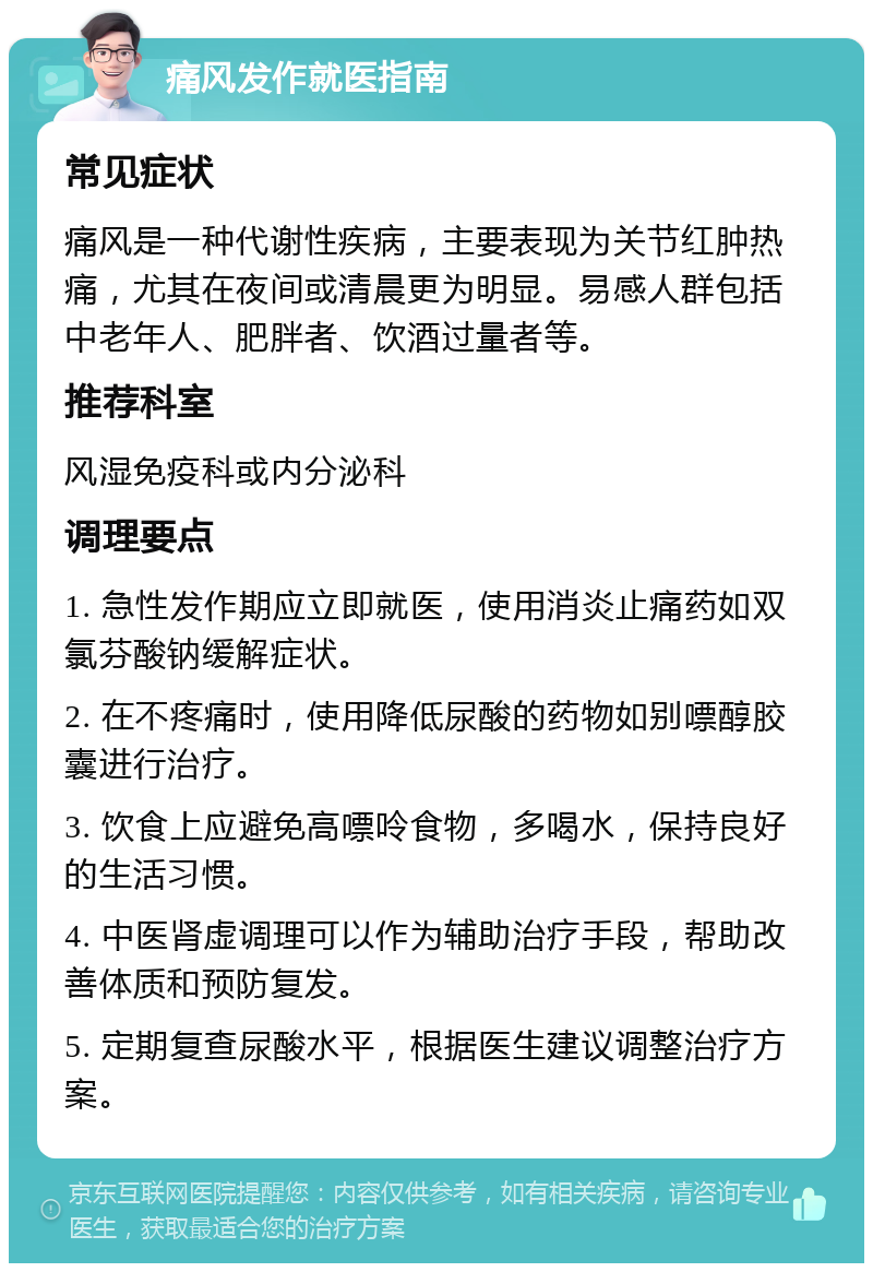 痛风发作就医指南 常见症状 痛风是一种代谢性疾病，主要表现为关节红肿热痛，尤其在夜间或清晨更为明显。易感人群包括中老年人、肥胖者、饮酒过量者等。 推荐科室 风湿免疫科或内分泌科 调理要点 1. 急性发作期应立即就医，使用消炎止痛药如双氯芬酸钠缓解症状。 2. 在不疼痛时，使用降低尿酸的药物如别嘌醇胶囊进行治疗。 3. 饮食上应避免高嘌呤食物，多喝水，保持良好的生活习惯。 4. 中医肾虚调理可以作为辅助治疗手段，帮助改善体质和预防复发。 5. 定期复查尿酸水平，根据医生建议调整治疗方案。