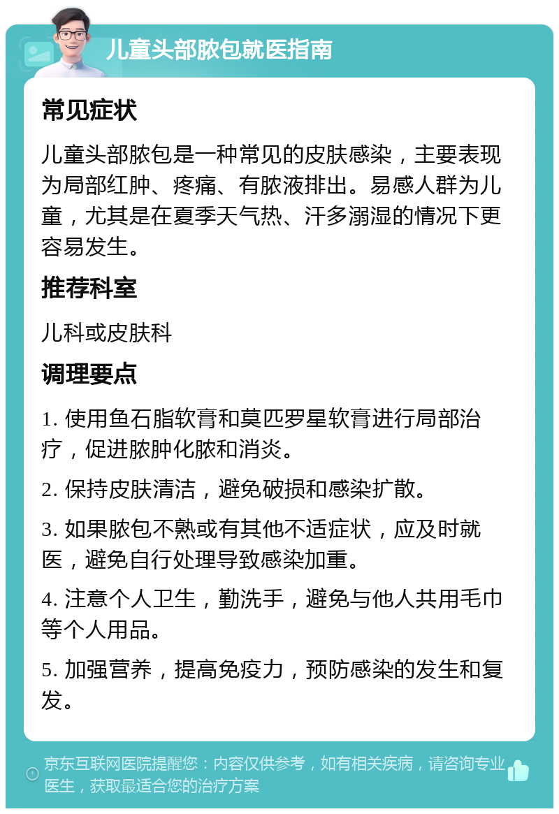 儿童头部脓包就医指南 常见症状 儿童头部脓包是一种常见的皮肤感染，主要表现为局部红肿、疼痛、有脓液排出。易感人群为儿童，尤其是在夏季天气热、汗多溺湿的情况下更容易发生。 推荐科室 儿科或皮肤科 调理要点 1. 使用鱼石脂软膏和莫匹罗星软膏进行局部治疗，促进脓肿化脓和消炎。 2. 保持皮肤清洁，避免破损和感染扩散。 3. 如果脓包不熟或有其他不适症状，应及时就医，避免自行处理导致感染加重。 4. 注意个人卫生，勤洗手，避免与他人共用毛巾等个人用品。 5. 加强营养，提高免疫力，预防感染的发生和复发。