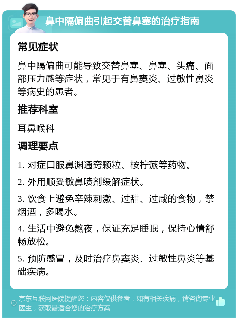 鼻中隔偏曲引起交替鼻塞的治疗指南 常见症状 鼻中隔偏曲可能导致交替鼻塞、鼻塞、头痛、面部压力感等症状，常见于有鼻窦炎、过敏性鼻炎等病史的患者。 推荐科室 耳鼻喉科 调理要点 1. 对症口服鼻渊通窍颗粒、桉柠蒎等药物。 2. 外用顺妥敏鼻喷剂缓解症状。 3. 饮食上避免辛辣刺激、过甜、过咸的食物，禁烟酒，多喝水。 4. 生活中避免熬夜，保证充足睡眠，保持心情舒畅放松。 5. 预防感冒，及时治疗鼻窦炎、过敏性鼻炎等基础疾病。