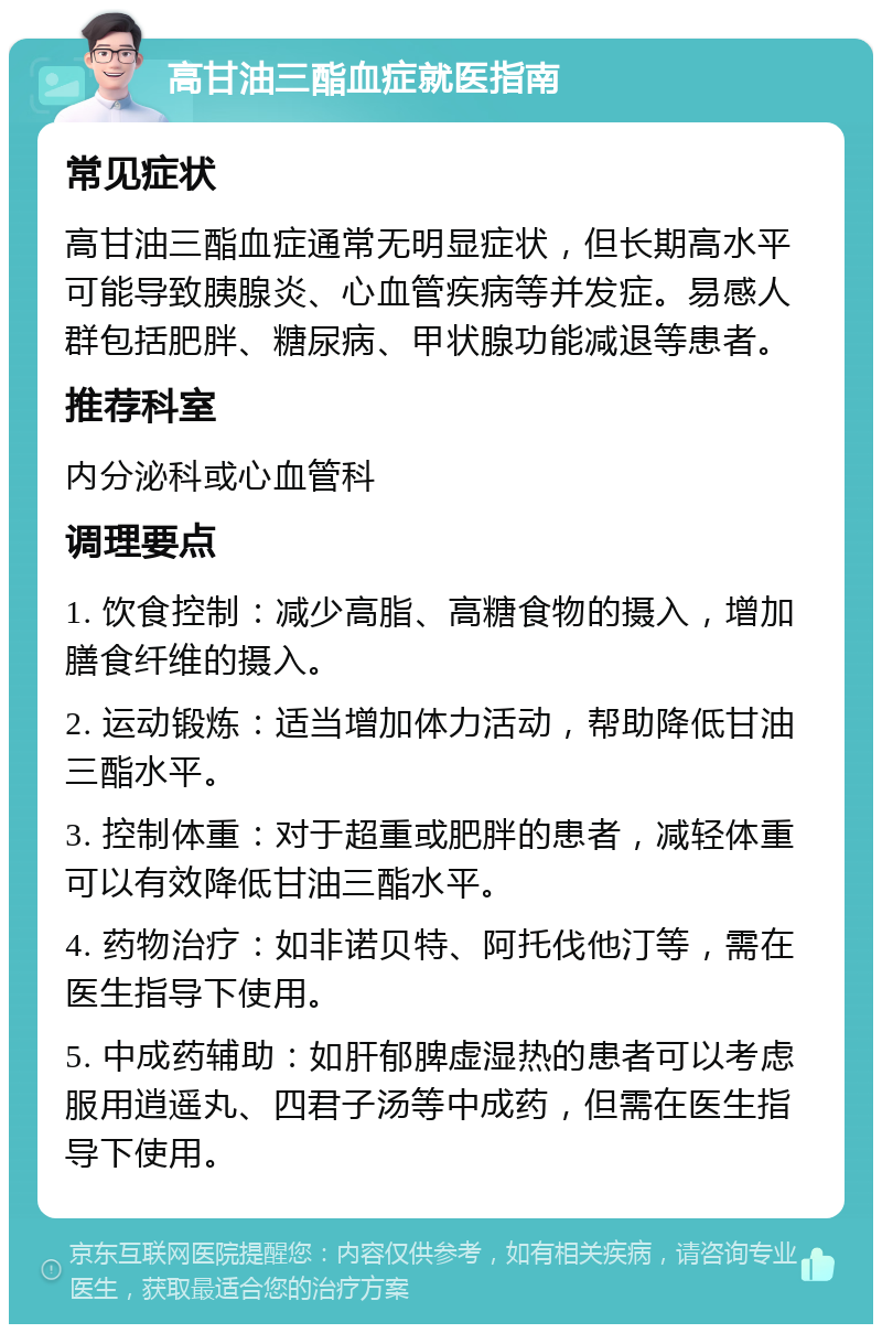 高甘油三酯血症就医指南 常见症状 高甘油三酯血症通常无明显症状，但长期高水平可能导致胰腺炎、心血管疾病等并发症。易感人群包括肥胖、糖尿病、甲状腺功能减退等患者。 推荐科室 内分泌科或心血管科 调理要点 1. 饮食控制：减少高脂、高糖食物的摄入，增加膳食纤维的摄入。 2. 运动锻炼：适当增加体力活动，帮助降低甘油三酯水平。 3. 控制体重：对于超重或肥胖的患者，减轻体重可以有效降低甘油三酯水平。 4. 药物治疗：如非诺贝特、阿托伐他汀等，需在医生指导下使用。 5. 中成药辅助：如肝郁脾虚湿热的患者可以考虑服用逍遥丸、四君子汤等中成药，但需在医生指导下使用。