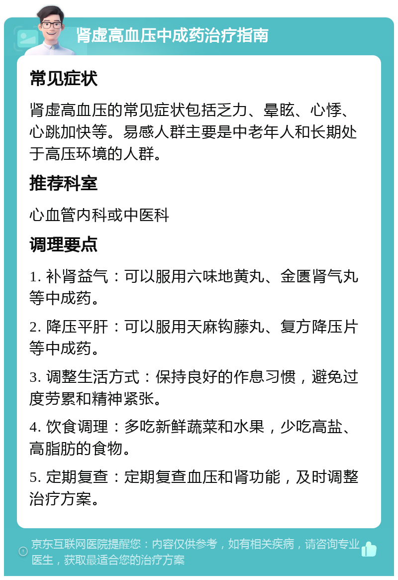 肾虚高血压中成药治疗指南 常见症状 肾虚高血压的常见症状包括乏力、晕眩、心悸、心跳加快等。易感人群主要是中老年人和长期处于高压环境的人群。 推荐科室 心血管内科或中医科 调理要点 1. 补肾益气：可以服用六味地黄丸、金匮肾气丸等中成药。 2. 降压平肝：可以服用天麻钩藤丸、复方降压片等中成药。 3. 调整生活方式：保持良好的作息习惯，避免过度劳累和精神紧张。 4. 饮食调理：多吃新鲜蔬菜和水果，少吃高盐、高脂肪的食物。 5. 定期复查：定期复查血压和肾功能，及时调整治疗方案。