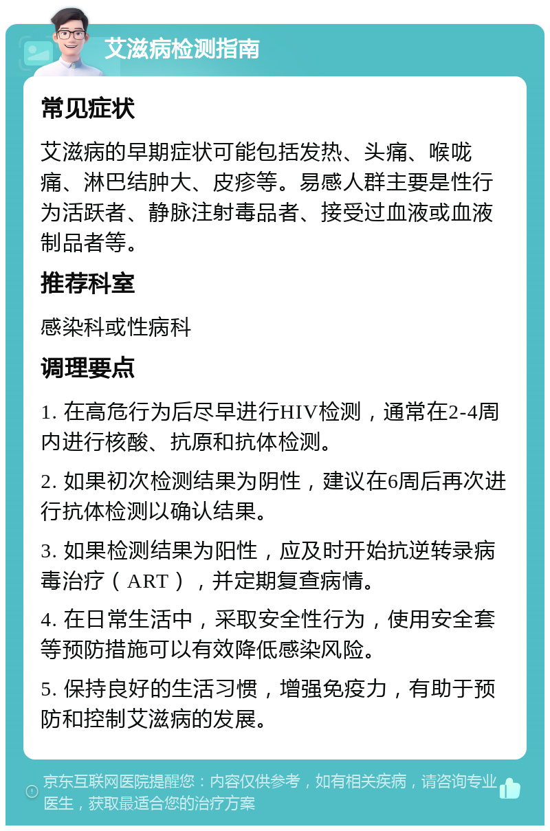 艾滋病检测指南 常见症状 艾滋病的早期症状可能包括发热、头痛、喉咙痛、淋巴结肿大、皮疹等。易感人群主要是性行为活跃者、静脉注射毒品者、接受过血液或血液制品者等。 推荐科室 感染科或性病科 调理要点 1. 在高危行为后尽早进行HIV检测，通常在2-4周内进行核酸、抗原和抗体检测。 2. 如果初次检测结果为阴性，建议在6周后再次进行抗体检测以确认结果。 3. 如果检测结果为阳性，应及时开始抗逆转录病毒治疗（ART），并定期复查病情。 4. 在日常生活中，采取安全性行为，使用安全套等预防措施可以有效降低感染风险。 5. 保持良好的生活习惯，增强免疫力，有助于预防和控制艾滋病的发展。