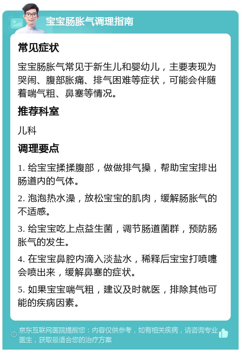 宝宝肠胀气调理指南 常见症状 宝宝肠胀气常见于新生儿和婴幼儿，主要表现为哭闹、腹部胀痛、排气困难等症状，可能会伴随着喘气粗、鼻塞等情况。 推荐科室 儿科 调理要点 1. 给宝宝揉揉腹部，做做排气操，帮助宝宝排出肠道内的气体。 2. 泡泡热水澡，放松宝宝的肌肉，缓解肠胀气的不适感。 3. 给宝宝吃上点益生菌，调节肠道菌群，预防肠胀气的发生。 4. 在宝宝鼻腔内滴入淡盐水，稀释后宝宝打喷嚏会喷出来，缓解鼻塞的症状。 5. 如果宝宝喘气粗，建议及时就医，排除其他可能的疾病因素。