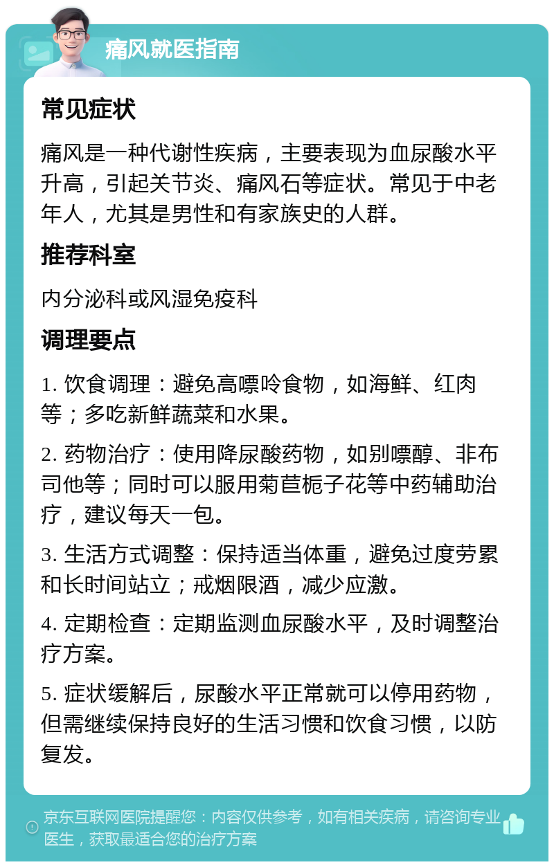 痛风就医指南 常见症状 痛风是一种代谢性疾病，主要表现为血尿酸水平升高，引起关节炎、痛风石等症状。常见于中老年人，尤其是男性和有家族史的人群。 推荐科室 内分泌科或风湿免疫科 调理要点 1. 饮食调理：避免高嘌呤食物，如海鲜、红肉等；多吃新鲜蔬菜和水果。 2. 药物治疗：使用降尿酸药物，如别嘌醇、非布司他等；同时可以服用菊苣栀子花等中药辅助治疗，建议每天一包。 3. 生活方式调整：保持适当体重，避免过度劳累和长时间站立；戒烟限酒，减少应激。 4. 定期检查：定期监测血尿酸水平，及时调整治疗方案。 5. 症状缓解后，尿酸水平正常就可以停用药物，但需继续保持良好的生活习惯和饮食习惯，以防复发。