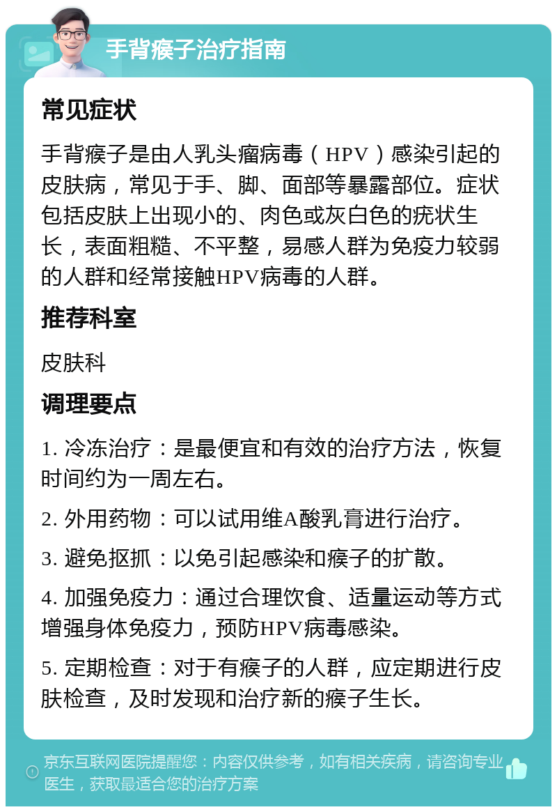 手背瘊子治疗指南 常见症状 手背瘊子是由人乳头瘤病毒（HPV）感染引起的皮肤病，常见于手、脚、面部等暴露部位。症状包括皮肤上出现小的、肉色或灰白色的疣状生长，表面粗糙、不平整，易感人群为免疫力较弱的人群和经常接触HPV病毒的人群。 推荐科室 皮肤科 调理要点 1. 冷冻治疗：是最便宜和有效的治疗方法，恢复时间约为一周左右。 2. 外用药物：可以试用维A酸乳膏进行治疗。 3. 避免抠抓：以免引起感染和瘊子的扩散。 4. 加强免疫力：通过合理饮食、适量运动等方式增强身体免疫力，预防HPV病毒感染。 5. 定期检查：对于有瘊子的人群，应定期进行皮肤检查，及时发现和治疗新的瘊子生长。