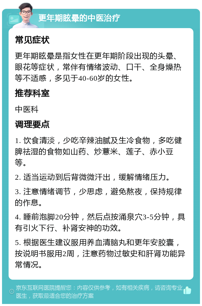 更年期眩晕的中医治疗 常见症状 更年期眩晕是指女性在更年期阶段出现的头晕、眼花等症状，常伴有情绪波动、口干、全身燥热等不适感，多见于40-60岁的女性。 推荐科室 中医科 调理要点 1. 饮食清淡，少吃辛辣油腻及生冷食物，多吃健脾祛湿的食物如山药、炒薏米、莲子、赤小豆等。 2. 适当运动到后背微微汗出，缓解情绪压力。 3. 注意情绪调节，少思虑，避免熬夜，保持规律的作息。 4. 睡前泡脚20分钟，然后点按涌泉穴3-5分钟，具有引火下行、补肾安神的功效。 5. 根据医生建议服用养血清脑丸和更年安胶囊，按说明书服用2周，注意药物过敏史和肝肾功能异常情况。