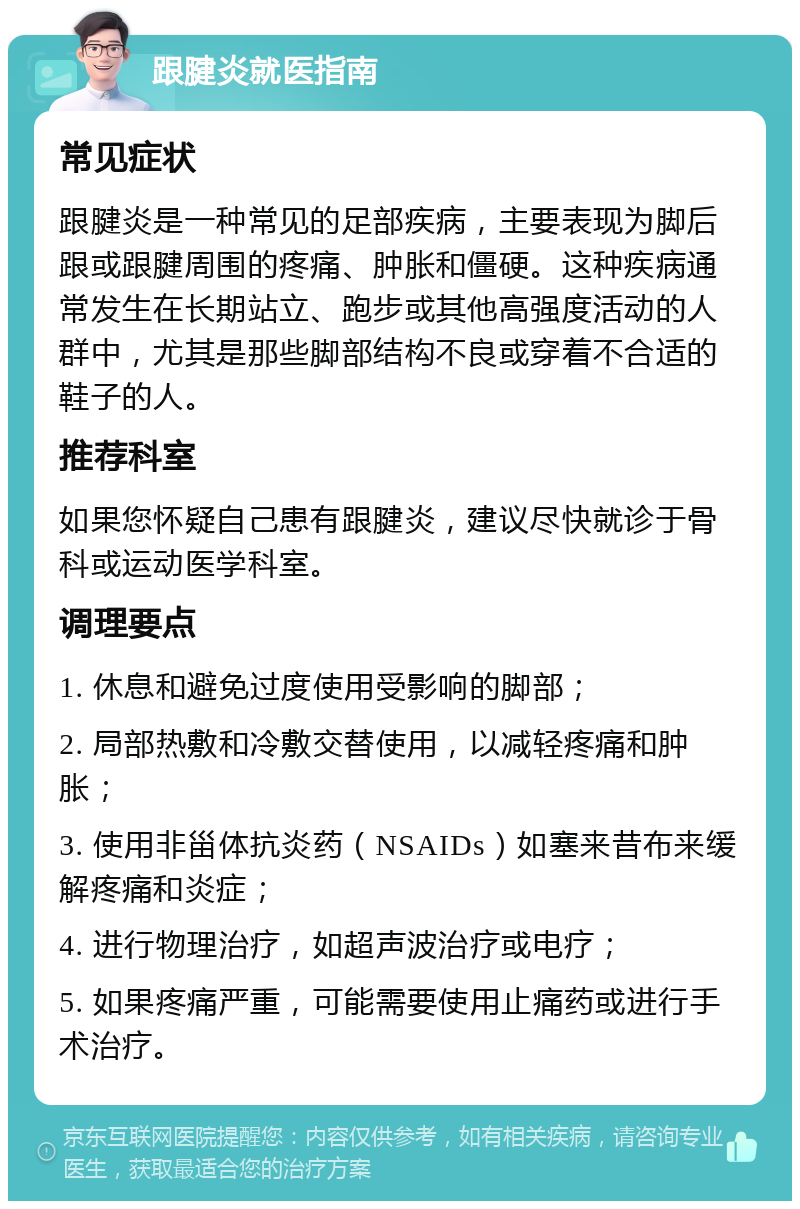 跟腱炎就医指南 常见症状 跟腱炎是一种常见的足部疾病，主要表现为脚后跟或跟腱周围的疼痛、肿胀和僵硬。这种疾病通常发生在长期站立、跑步或其他高强度活动的人群中，尤其是那些脚部结构不良或穿着不合适的鞋子的人。 推荐科室 如果您怀疑自己患有跟腱炎，建议尽快就诊于骨科或运动医学科室。 调理要点 1. 休息和避免过度使用受影响的脚部； 2. 局部热敷和冷敷交替使用，以减轻疼痛和肿胀； 3. 使用非甾体抗炎药（NSAIDs）如塞来昔布来缓解疼痛和炎症； 4. 进行物理治疗，如超声波治疗或电疗； 5. 如果疼痛严重，可能需要使用止痛药或进行手术治疗。