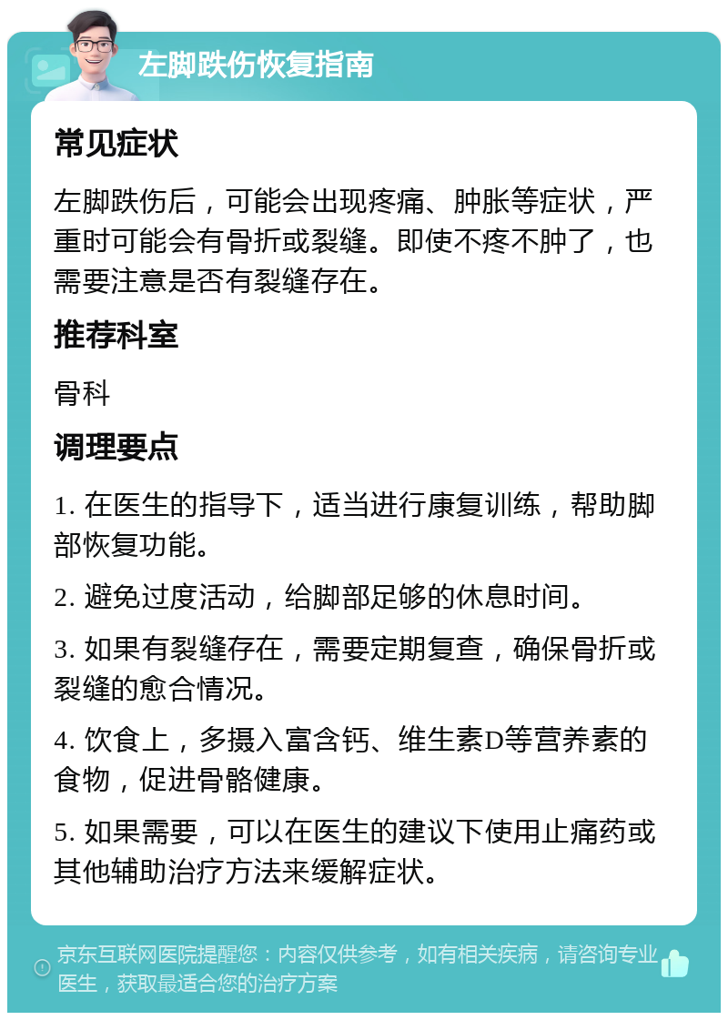 左脚跌伤恢复指南 常见症状 左脚跌伤后，可能会出现疼痛、肿胀等症状，严重时可能会有骨折或裂缝。即使不疼不肿了，也需要注意是否有裂缝存在。 推荐科室 骨科 调理要点 1. 在医生的指导下，适当进行康复训练，帮助脚部恢复功能。 2. 避免过度活动，给脚部足够的休息时间。 3. 如果有裂缝存在，需要定期复查，确保骨折或裂缝的愈合情况。 4. 饮食上，多摄入富含钙、维生素D等营养素的食物，促进骨骼健康。 5. 如果需要，可以在医生的建议下使用止痛药或其他辅助治疗方法来缓解症状。