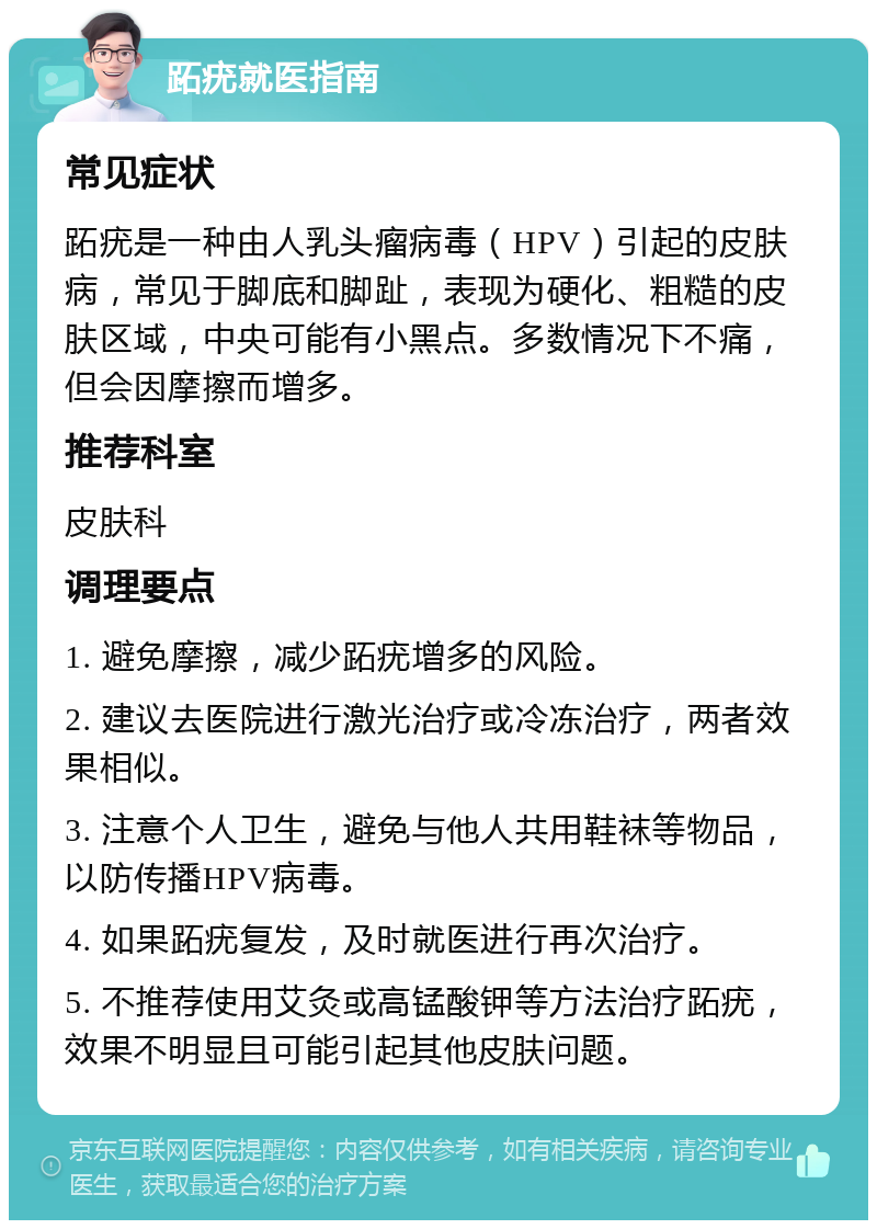 跖疣就医指南 常见症状 跖疣是一种由人乳头瘤病毒（HPV）引起的皮肤病，常见于脚底和脚趾，表现为硬化、粗糙的皮肤区域，中央可能有小黑点。多数情况下不痛，但会因摩擦而增多。 推荐科室 皮肤科 调理要点 1. 避免摩擦，减少跖疣增多的风险。 2. 建议去医院进行激光治疗或冷冻治疗，两者效果相似。 3. 注意个人卫生，避免与他人共用鞋袜等物品，以防传播HPV病毒。 4. 如果跖疣复发，及时就医进行再次治疗。 5. 不推荐使用艾灸或高锰酸钾等方法治疗跖疣，效果不明显且可能引起其他皮肤问题。