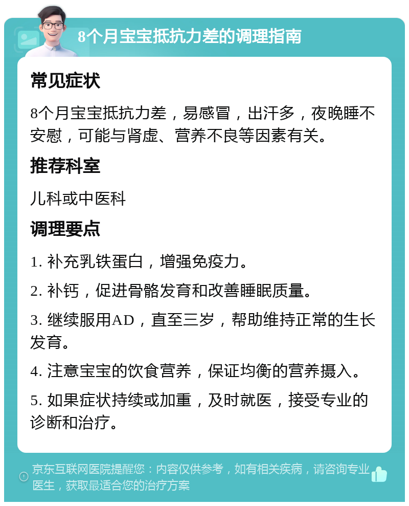 8个月宝宝抵抗力差的调理指南 常见症状 8个月宝宝抵抗力差，易感冒，出汗多，夜晚睡不安慰，可能与肾虚、营养不良等因素有关。 推荐科室 儿科或中医科 调理要点 1. 补充乳铁蛋白，增强免疫力。 2. 补钙，促进骨骼发育和改善睡眠质量。 3. 继续服用AD，直至三岁，帮助维持正常的生长发育。 4. 注意宝宝的饮食营养，保证均衡的营养摄入。 5. 如果症状持续或加重，及时就医，接受专业的诊断和治疗。