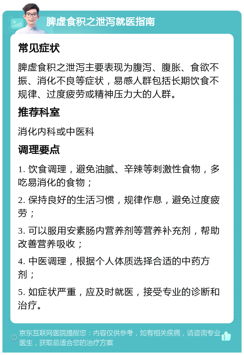 脾虚食积之泄泻就医指南 常见症状 脾虚食积之泄泻主要表现为腹泻、腹胀、食欲不振、消化不良等症状，易感人群包括长期饮食不规律、过度疲劳或精神压力大的人群。 推荐科室 消化内科或中医科 调理要点 1. 饮食调理，避免油腻、辛辣等刺激性食物，多吃易消化的食物； 2. 保持良好的生活习惯，规律作息，避免过度疲劳； 3. 可以服用安素肠内营养剂等营养补充剂，帮助改善营养吸收； 4. 中医调理，根据个人体质选择合适的中药方剂； 5. 如症状严重，应及时就医，接受专业的诊断和治疗。