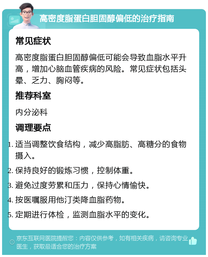 高密度脂蛋白胆固醇偏低的治疗指南 常见症状 高密度脂蛋白胆固醇偏低可能会导致血脂水平升高，增加心脑血管疾病的风险。常见症状包括头晕、乏力、胸闷等。 推荐科室 内分泌科 调理要点 适当调整饮食结构，减少高脂肪、高糖分的食物摄入。 保持良好的锻炼习惯，控制体重。 避免过度劳累和压力，保持心情愉快。 按医嘱服用他汀类降血脂药物。 定期进行体检，监测血脂水平的变化。