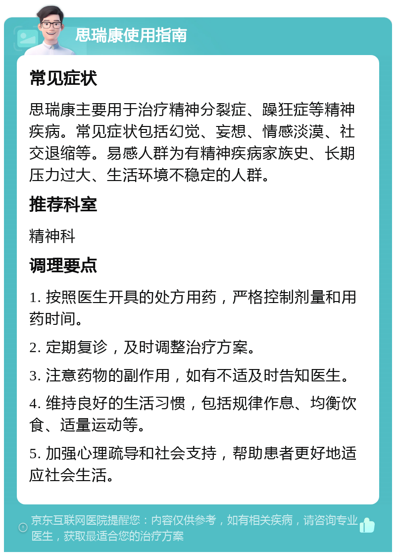 思瑞康使用指南 常见症状 思瑞康主要用于治疗精神分裂症、躁狂症等精神疾病。常见症状包括幻觉、妄想、情感淡漠、社交退缩等。易感人群为有精神疾病家族史、长期压力过大、生活环境不稳定的人群。 推荐科室 精神科 调理要点 1. 按照医生开具的处方用药，严格控制剂量和用药时间。 2. 定期复诊，及时调整治疗方案。 3. 注意药物的副作用，如有不适及时告知医生。 4. 维持良好的生活习惯，包括规律作息、均衡饮食、适量运动等。 5. 加强心理疏导和社会支持，帮助患者更好地适应社会生活。