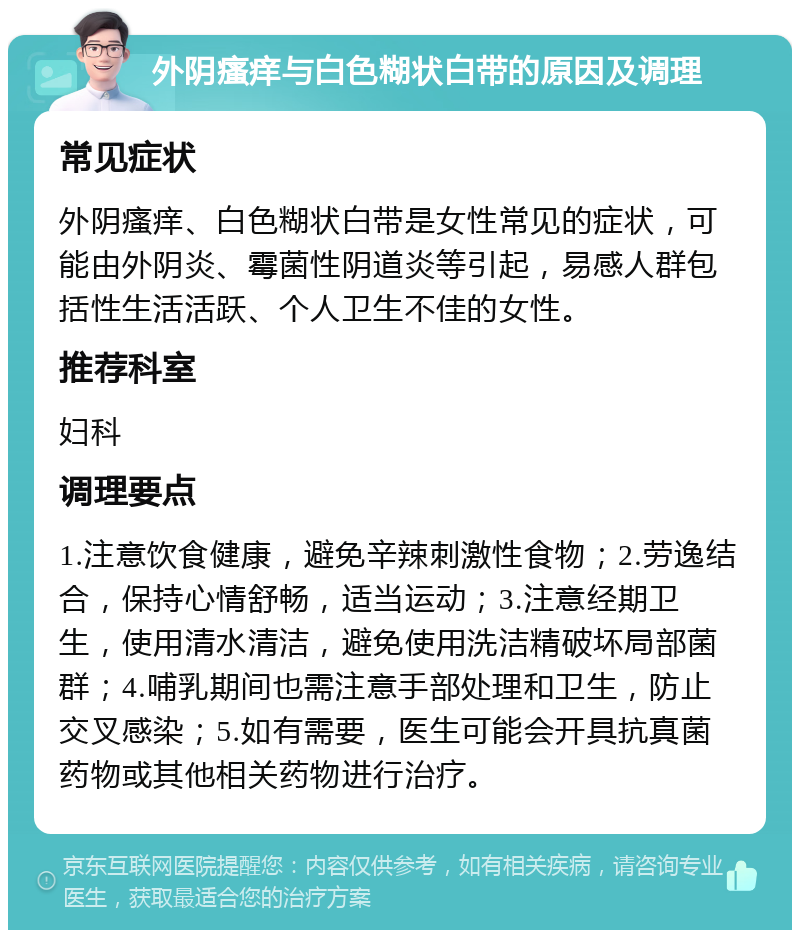 外阴瘙痒与白色糊状白带的原因及调理 常见症状 外阴瘙痒、白色糊状白带是女性常见的症状，可能由外阴炎、霉菌性阴道炎等引起，易感人群包括性生活活跃、个人卫生不佳的女性。 推荐科室 妇科 调理要点 1.注意饮食健康，避免辛辣刺激性食物；2.劳逸结合，保持心情舒畅，适当运动；3.注意经期卫生，使用清水清洁，避免使用洗洁精破坏局部菌群；4.哺乳期间也需注意手部处理和卫生，防止交叉感染；5.如有需要，医生可能会开具抗真菌药物或其他相关药物进行治疗。