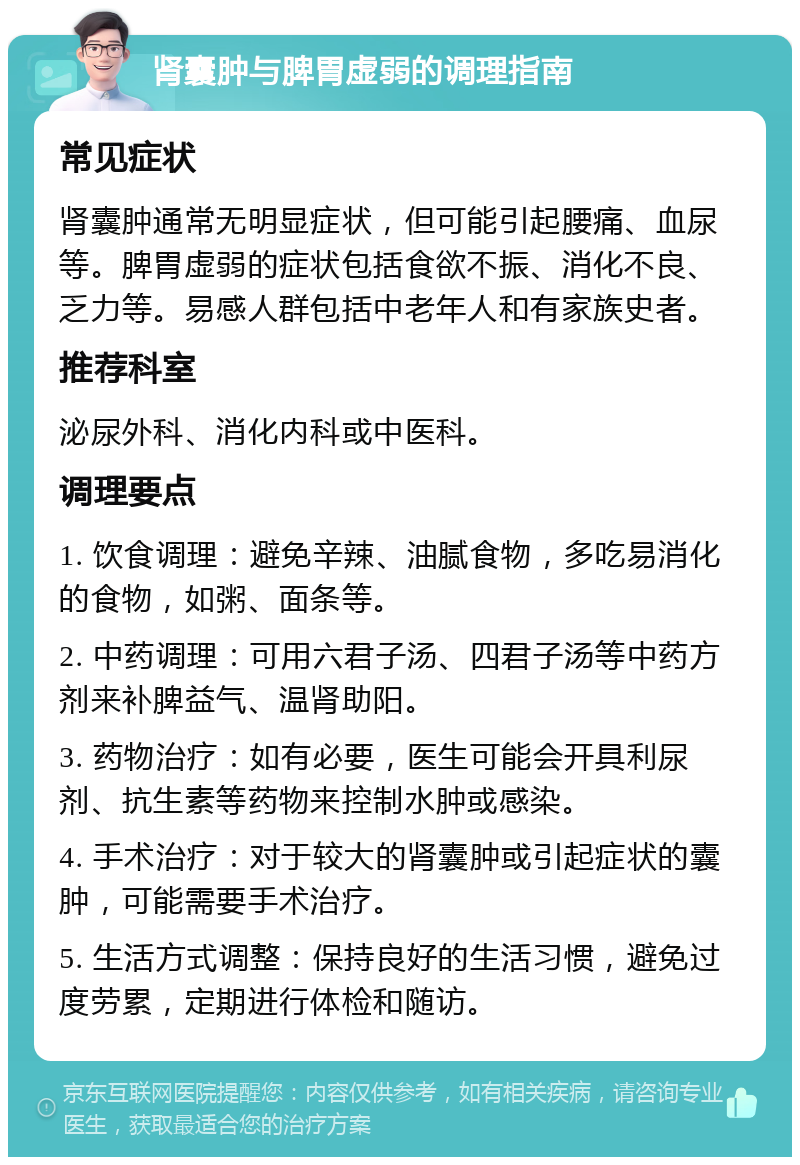 肾囊肿与脾胃虚弱的调理指南 常见症状 肾囊肿通常无明显症状，但可能引起腰痛、血尿等。脾胃虚弱的症状包括食欲不振、消化不良、乏力等。易感人群包括中老年人和有家族史者。 推荐科室 泌尿外科、消化内科或中医科。 调理要点 1. 饮食调理：避免辛辣、油腻食物，多吃易消化的食物，如粥、面条等。 2. 中药调理：可用六君子汤、四君子汤等中药方剂来补脾益气、温肾助阳。 3. 药物治疗：如有必要，医生可能会开具利尿剂、抗生素等药物来控制水肿或感染。 4. 手术治疗：对于较大的肾囊肿或引起症状的囊肿，可能需要手术治疗。 5. 生活方式调整：保持良好的生活习惯，避免过度劳累，定期进行体检和随访。