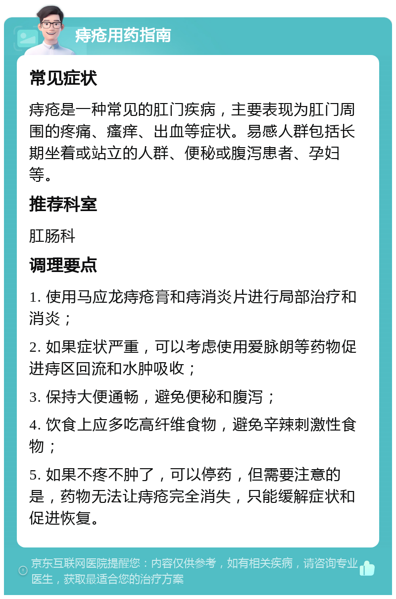 痔疮用药指南 常见症状 痔疮是一种常见的肛门疾病，主要表现为肛门周围的疼痛、瘙痒、出血等症状。易感人群包括长期坐着或站立的人群、便秘或腹泻患者、孕妇等。 推荐科室 肛肠科 调理要点 1. 使用马应龙痔疮膏和痔消炎片进行局部治疗和消炎； 2. 如果症状严重，可以考虑使用爱脉朗等药物促进痔区回流和水肿吸收； 3. 保持大便通畅，避免便秘和腹泻； 4. 饮食上应多吃高纤维食物，避免辛辣刺激性食物； 5. 如果不疼不肿了，可以停药，但需要注意的是，药物无法让痔疮完全消失，只能缓解症状和促进恢复。