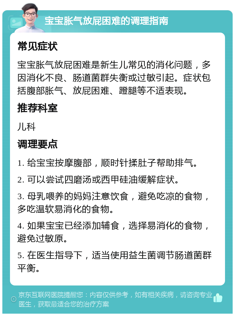 宝宝胀气放屁困难的调理指南 常见症状 宝宝胀气放屁困难是新生儿常见的消化问题，多因消化不良、肠道菌群失衡或过敏引起。症状包括腹部胀气、放屁困难、蹬腿等不适表现。 推荐科室 儿科 调理要点 1. 给宝宝按摩腹部，顺时针揉肚子帮助排气。 2. 可以尝试四磨汤或西甲硅油缓解症状。 3. 母乳喂养的妈妈注意饮食，避免吃凉的食物，多吃温软易消化的食物。 4. 如果宝宝已经添加辅食，选择易消化的食物，避免过敏原。 5. 在医生指导下，适当使用益生菌调节肠道菌群平衡。