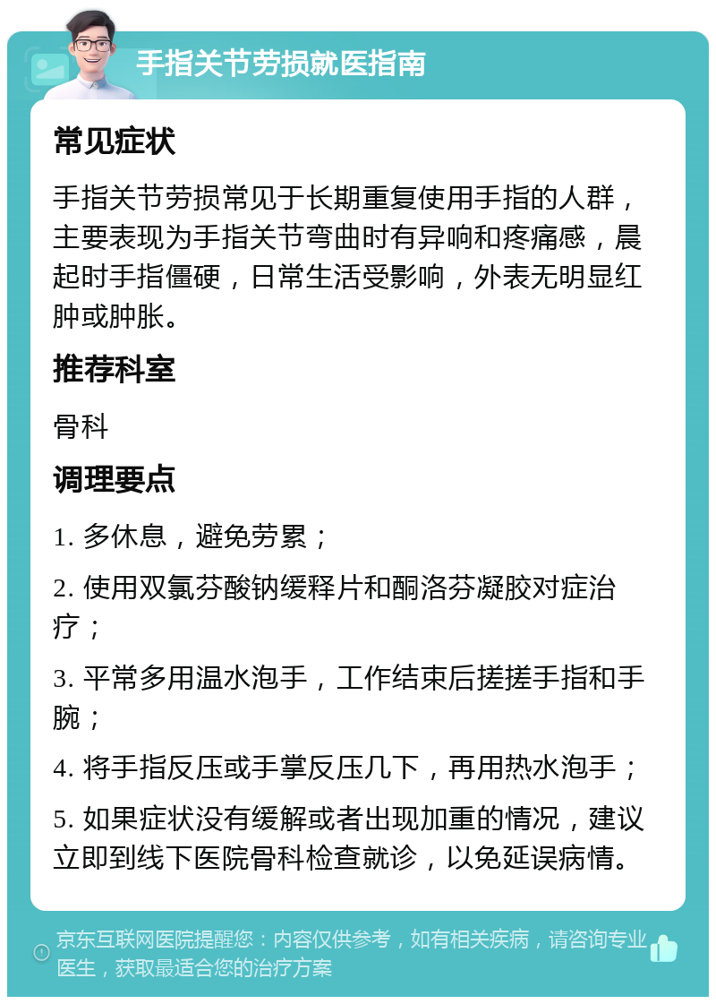 手指关节劳损就医指南 常见症状 手指关节劳损常见于长期重复使用手指的人群，主要表现为手指关节弯曲时有异响和疼痛感，晨起时手指僵硬，日常生活受影响，外表无明显红肿或肿胀。 推荐科室 骨科 调理要点 1. 多休息，避免劳累； 2. 使用双氯芬酸钠缓释片和酮洛芬凝胶对症治疗； 3. 平常多用温水泡手，工作结束后搓搓手指和手腕； 4. 将手指反压或手掌反压几下，再用热水泡手； 5. 如果症状没有缓解或者出现加重的情况，建议立即到线下医院骨科检查就诊，以免延误病情。