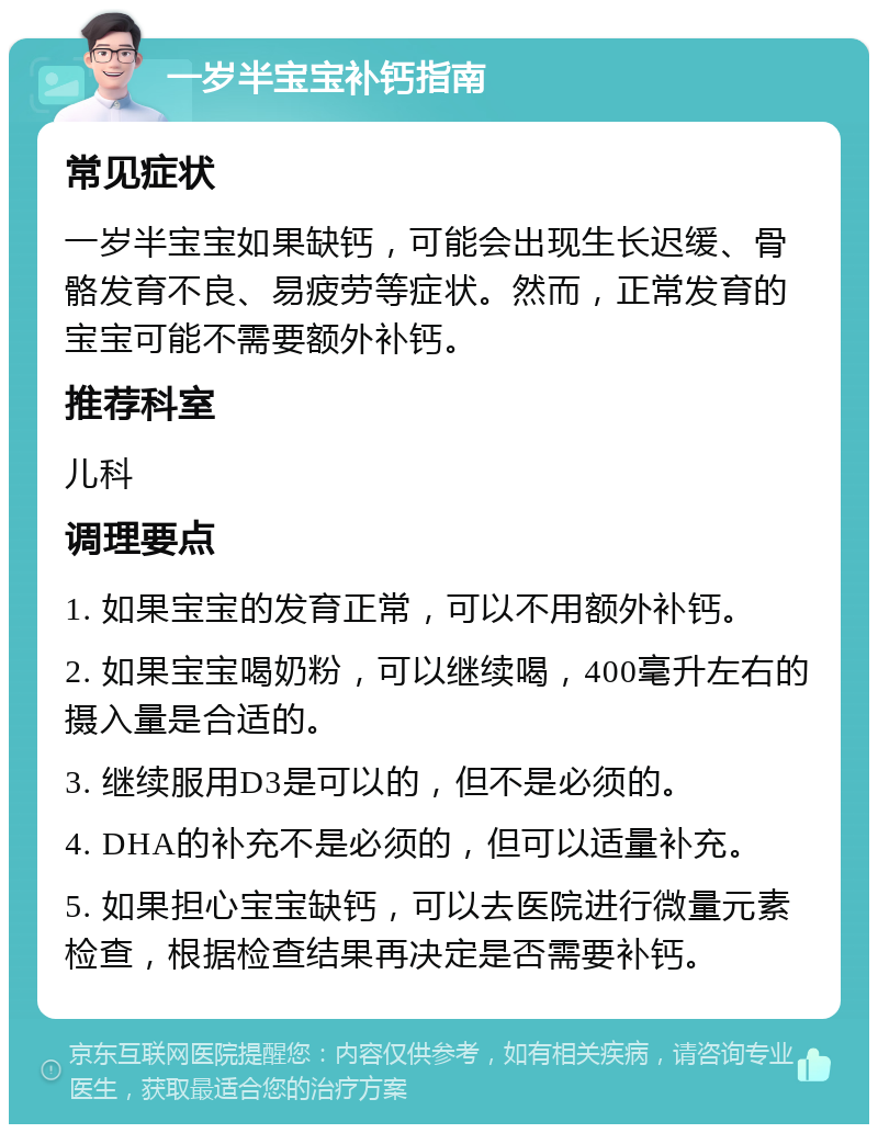 一岁半宝宝补钙指南 常见症状 一岁半宝宝如果缺钙，可能会出现生长迟缓、骨骼发育不良、易疲劳等症状。然而，正常发育的宝宝可能不需要额外补钙。 推荐科室 儿科 调理要点 1. 如果宝宝的发育正常，可以不用额外补钙。 2. 如果宝宝喝奶粉，可以继续喝，400毫升左右的摄入量是合适的。 3. 继续服用D3是可以的，但不是必须的。 4. DHA的补充不是必须的，但可以适量补充。 5. 如果担心宝宝缺钙，可以去医院进行微量元素检查，根据检查结果再决定是否需要补钙。