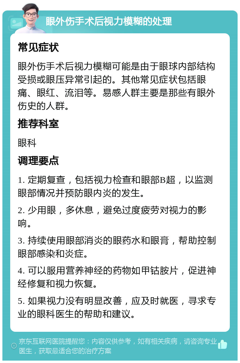 眼外伤手术后视力模糊的处理 常见症状 眼外伤手术后视力模糊可能是由于眼球内部结构受损或眼压异常引起的。其他常见症状包括眼痛、眼红、流泪等。易感人群主要是那些有眼外伤史的人群。 推荐科室 眼科 调理要点 1. 定期复查，包括视力检查和眼部B超，以监测眼部情况并预防眼内炎的发生。 2. 少用眼，多休息，避免过度疲劳对视力的影响。 3. 持续使用眼部消炎的眼药水和眼膏，帮助控制眼部感染和炎症。 4. 可以服用营养神经的药物如甲钴胺片，促进神经修复和视力恢复。 5. 如果视力没有明显改善，应及时就医，寻求专业的眼科医生的帮助和建议。