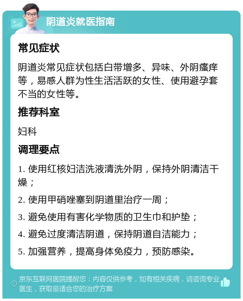 阴道炎就医指南 常见症状 阴道炎常见症状包括白带增多、异味、外阴瘙痒等，易感人群为性生活活跃的女性、使用避孕套不当的女性等。 推荐科室 妇科 调理要点 1. 使用红核妇洁洗液清洗外阴，保持外阴清洁干燥； 2. 使用甲硝唑塞到阴道里治疗一周； 3. 避免使用有害化学物质的卫生巾和护垫； 4. 避免过度清洁阴道，保持阴道自洁能力； 5. 加强营养，提高身体免疫力，预防感染。