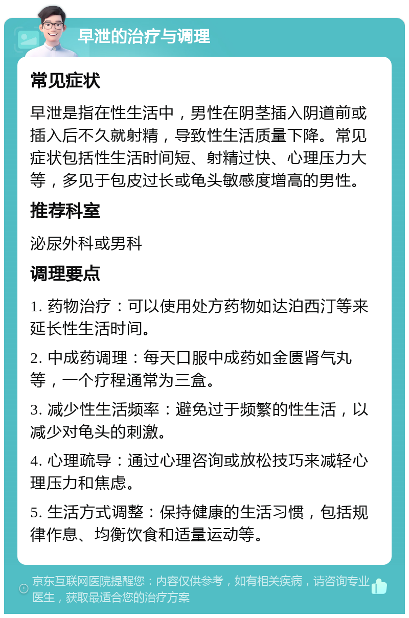 早泄的治疗与调理 常见症状 早泄是指在性生活中，男性在阴茎插入阴道前或插入后不久就射精，导致性生活质量下降。常见症状包括性生活时间短、射精过快、心理压力大等，多见于包皮过长或龟头敏感度增高的男性。 推荐科室 泌尿外科或男科 调理要点 1. 药物治疗：可以使用处方药物如达泊西汀等来延长性生活时间。 2. 中成药调理：每天口服中成药如金匮肾气丸等，一个疗程通常为三盒。 3. 减少性生活频率：避免过于频繁的性生活，以减少对龟头的刺激。 4. 心理疏导：通过心理咨询或放松技巧来减轻心理压力和焦虑。 5. 生活方式调整：保持健康的生活习惯，包括规律作息、均衡饮食和适量运动等。