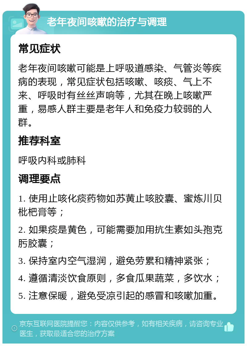 老年夜间咳嗽的治疗与调理 常见症状 老年夜间咳嗽可能是上呼吸道感染、气管炎等疾病的表现，常见症状包括咳嗽、咳痰、气上不来、呼吸时有丝丝声响等，尤其在晚上咳嗽严重，易感人群主要是老年人和免疫力较弱的人群。 推荐科室 呼吸内科或肺科 调理要点 1. 使用止咳化痰药物如苏黄止咳胶囊、蜜炼川贝枇杷膏等； 2. 如果痰是黄色，可能需要加用抗生素如头孢克肟胶囊； 3. 保持室内空气湿润，避免劳累和精神紧张； 4. 遵循清淡饮食原则，多食瓜果蔬菜，多饮水； 5. 注意保暖，避免受凉引起的感冒和咳嗽加重。