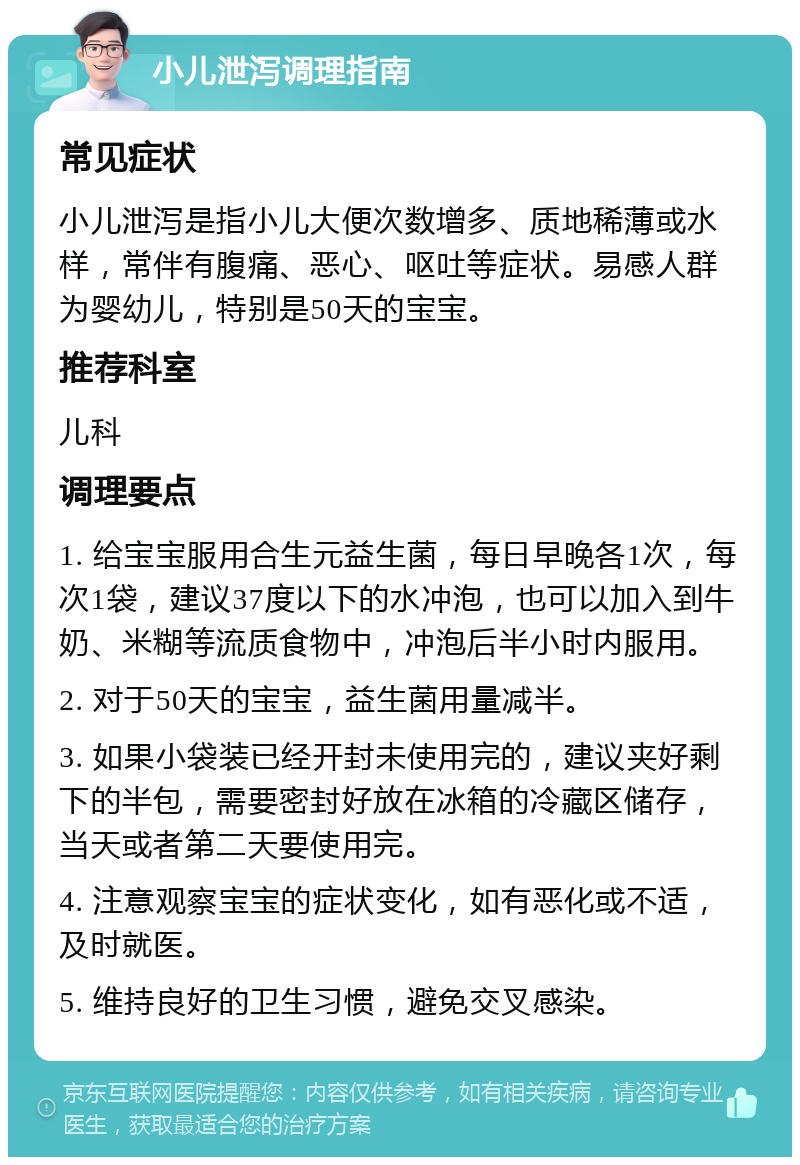 小儿泄泻调理指南 常见症状 小儿泄泻是指小儿大便次数增多、质地稀薄或水样，常伴有腹痛、恶心、呕吐等症状。易感人群为婴幼儿，特别是50天的宝宝。 推荐科室 儿科 调理要点 1. 给宝宝服用合生元益生菌，每日早晚各1次，每次1袋，建议37度以下的水冲泡，也可以加入到牛奶、米糊等流质食物中，冲泡后半小时内服用。 2. 对于50天的宝宝，益生菌用量减半。 3. 如果小袋装已经开封未使用完的，建议夹好剩下的半包，需要密封好放在冰箱的冷藏区储存，当天或者第二天要使用完。 4. 注意观察宝宝的症状变化，如有恶化或不适，及时就医。 5. 维持良好的卫生习惯，避免交叉感染。