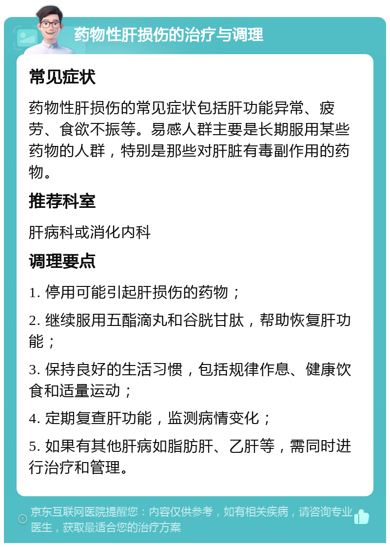 药物性肝损伤的治疗与调理 常见症状 药物性肝损伤的常见症状包括肝功能异常、疲劳、食欲不振等。易感人群主要是长期服用某些药物的人群，特别是那些对肝脏有毒副作用的药物。 推荐科室 肝病科或消化内科 调理要点 1. 停用可能引起肝损伤的药物； 2. 继续服用五酯滴丸和谷胱甘肽，帮助恢复肝功能； 3. 保持良好的生活习惯，包括规律作息、健康饮食和适量运动； 4. 定期复查肝功能，监测病情变化； 5. 如果有其他肝病如脂肪肝、乙肝等，需同时进行治疗和管理。