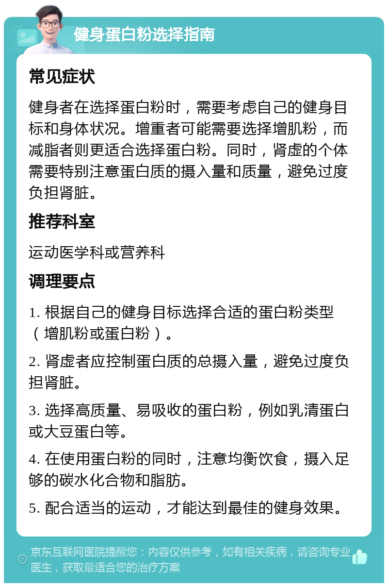 健身蛋白粉选择指南 常见症状 健身者在选择蛋白粉时，需要考虑自己的健身目标和身体状况。增重者可能需要选择增肌粉，而减脂者则更适合选择蛋白粉。同时，肾虚的个体需要特别注意蛋白质的摄入量和质量，避免过度负担肾脏。 推荐科室 运动医学科或营养科 调理要点 1. 根据自己的健身目标选择合适的蛋白粉类型（增肌粉或蛋白粉）。 2. 肾虚者应控制蛋白质的总摄入量，避免过度负担肾脏。 3. 选择高质量、易吸收的蛋白粉，例如乳清蛋白或大豆蛋白等。 4. 在使用蛋白粉的同时，注意均衡饮食，摄入足够的碳水化合物和脂肪。 5. 配合适当的运动，才能达到最佳的健身效果。